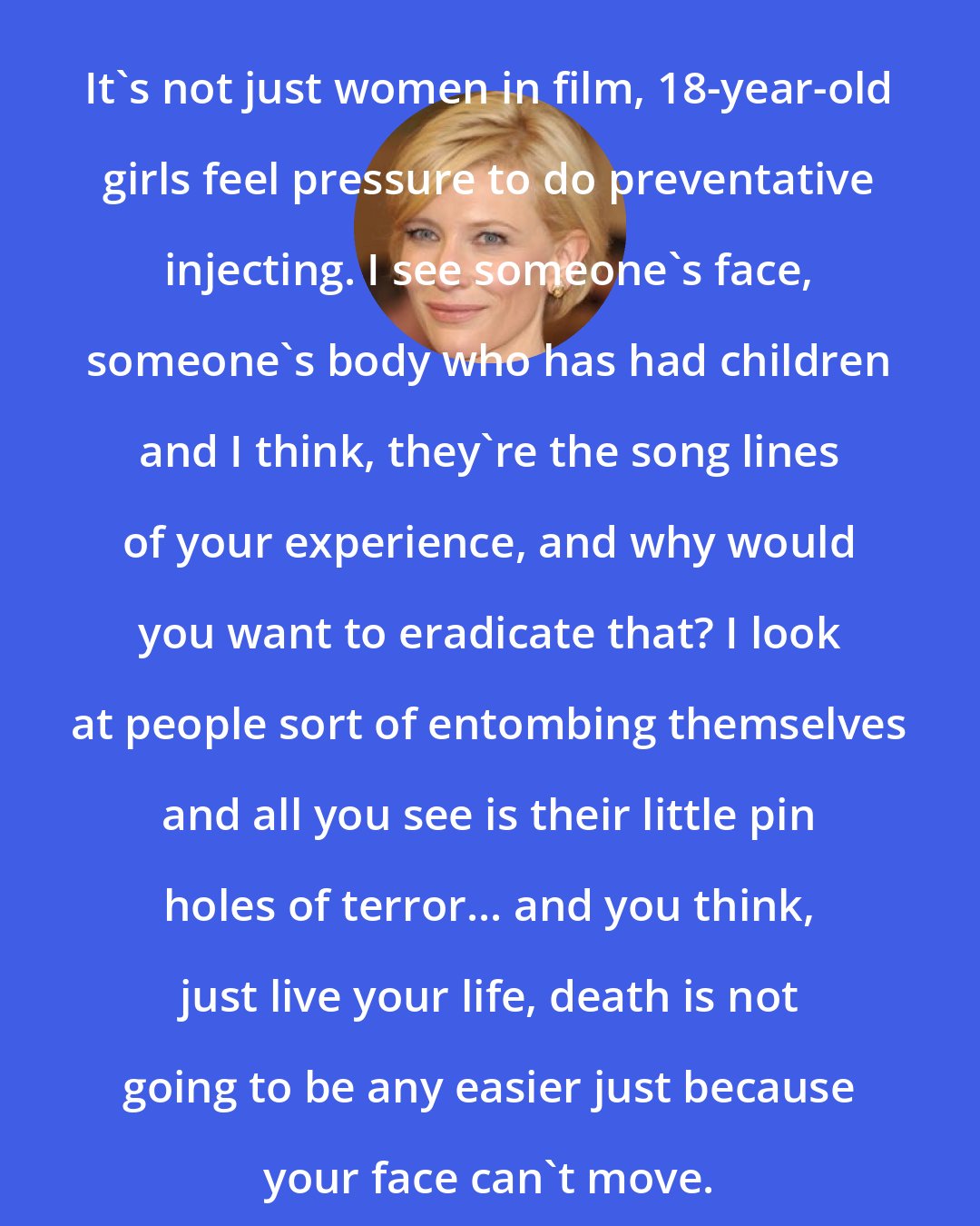 Cate Blanchett: It's not just women in film, 18-year-old girls feel pressure to do preventative injecting. I see someone's face, someone's body who has had children and I think, they're the song lines of your experience, and why would you want to eradicate that? I look at people sort of entombing themselves and all you see is their little pin holes of terror... and you think, just live your life, death is not going to be any easier just because your face can't move.