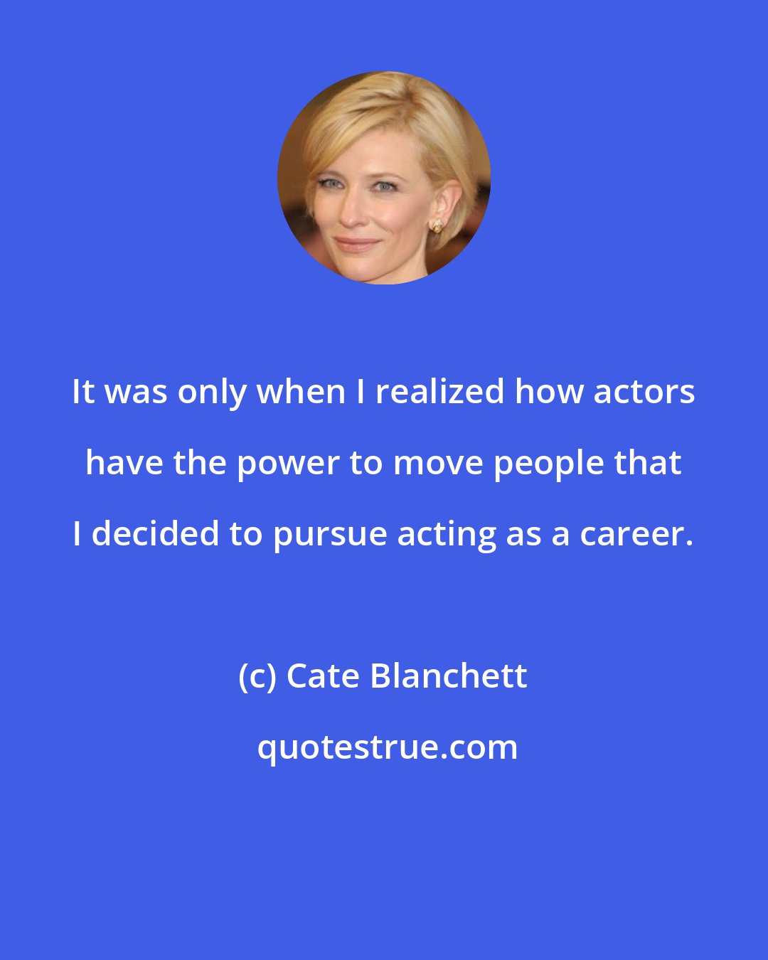 Cate Blanchett: It was only when I realized how actors have the power to move people that I decided to pursue acting as a career.