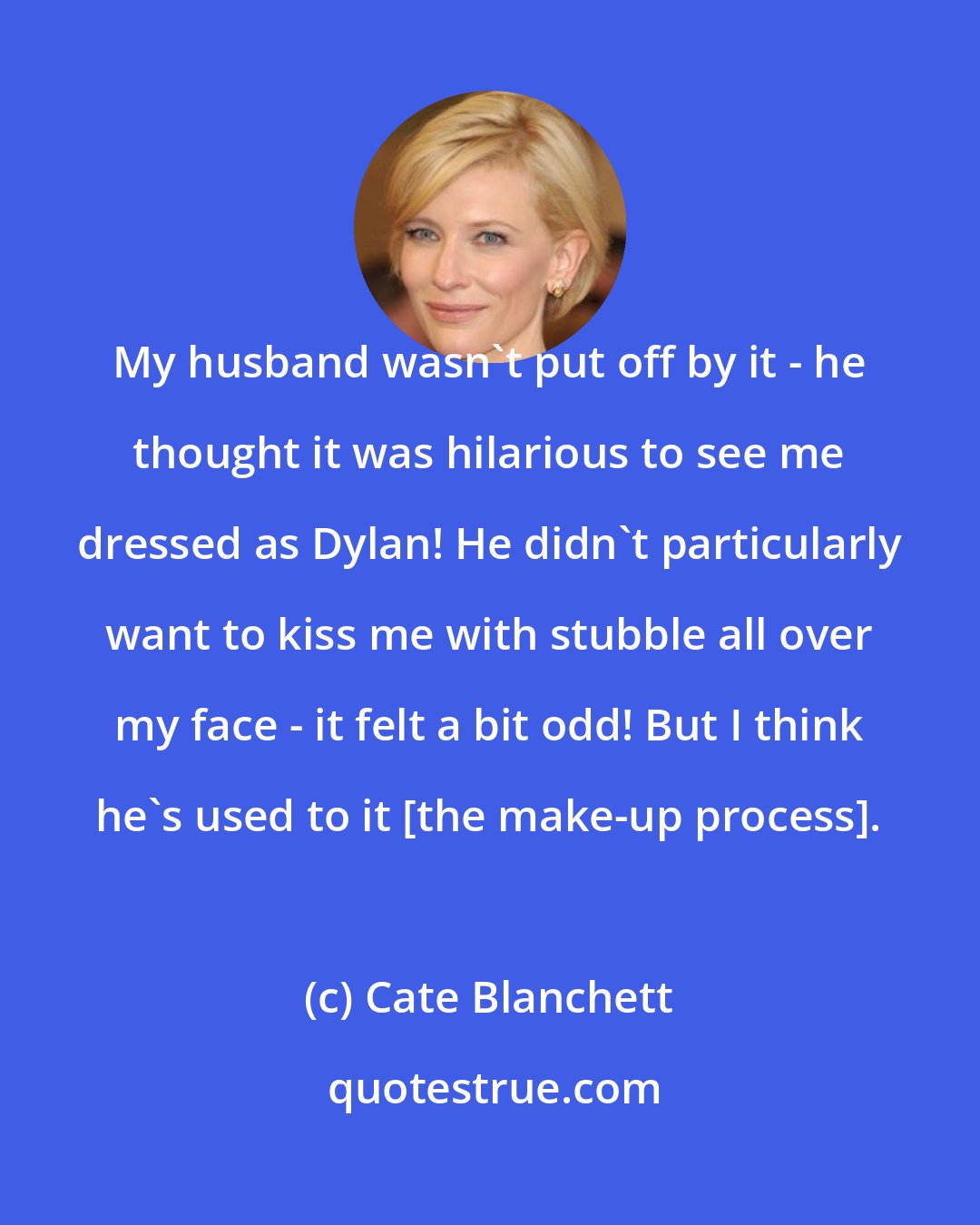 Cate Blanchett: My husband wasn't put off by it - he thought it was hilarious to see me dressed as Dylan! He didn't particularly want to kiss me with stubble all over my face - it felt a bit odd! But I think he's used to it [the make-up process].