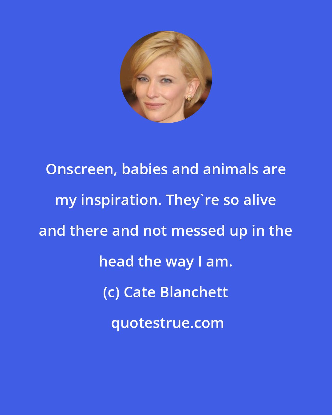 Cate Blanchett: Onscreen, babies and animals are my inspiration. They're so alive and there and not messed up in the head the way I am.