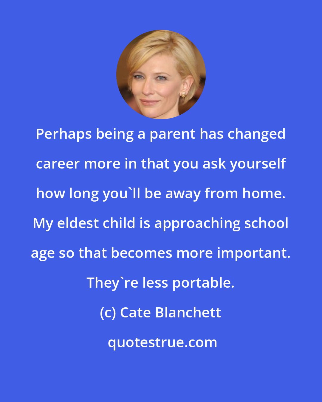 Cate Blanchett: Perhaps being a parent has changed career more in that you ask yourself how long you'll be away from home. My eldest child is approaching school age so that becomes more important. They're less portable.