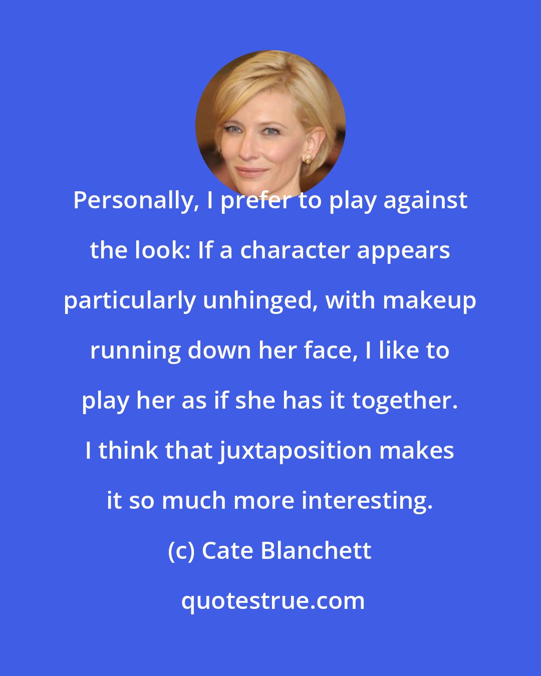 Cate Blanchett: Personally, I prefer to play against the look: If a character appears particularly unhinged, with makeup running down her face, I like to play her as if she has it together. I think that juxtaposition makes it so much more interesting.