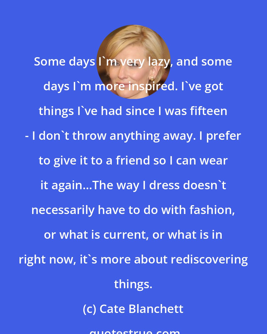 Cate Blanchett: Some days I'm very lazy, and some days I'm more inspired. I've got things I've had since I was fifteen - I don't throw anything away. I prefer to give it to a friend so I can wear it again...The way I dress doesn't necessarily have to do with fashion, or what is current, or what is in right now, it's more about rediscovering things.