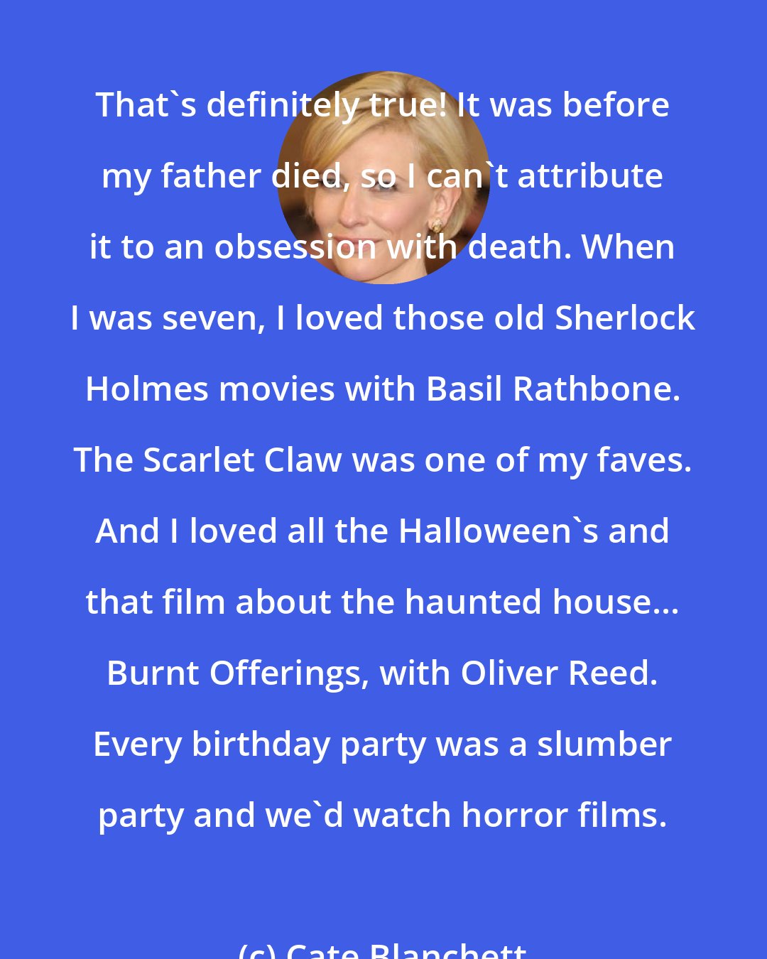 Cate Blanchett: That's definitely true! It was before my father died, so I can't attribute it to an obsession with death. When I was seven, I loved those old Sherlock Holmes movies with Basil Rathbone. The Scarlet Claw was one of my faves. And I loved all the Halloween's and that film about the haunted house... Burnt Offerings, with Oliver Reed. Every birthday party was a slumber party and we'd watch horror films.