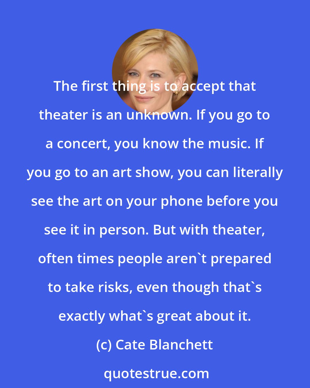 Cate Blanchett: The first thing is to accept that theater is an unknown. If you go to a concert, you know the music. If you go to an art show, you can literally see the art on your phone before you see it in person. But with theater, often times people aren't prepared to take risks, even though that's exactly what's great about it.