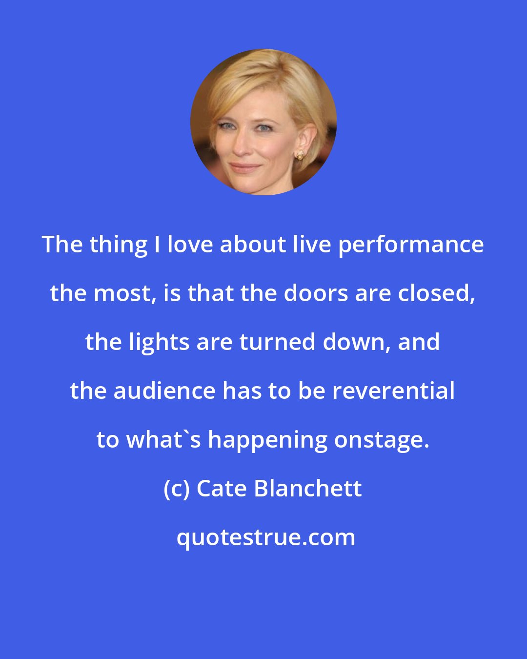 Cate Blanchett: The thing I love about live performance the most, is that the doors are closed, the lights are turned down, and the audience has to be reverential to what's happening onstage.