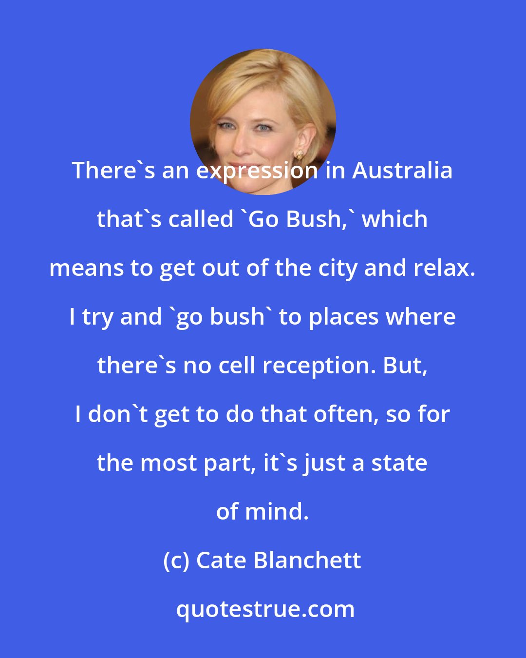 Cate Blanchett: There's an expression in Australia that's called 'Go Bush,' which means to get out of the city and relax. I try and 'go bush' to places where there's no cell reception. But, I don't get to do that often, so for the most part, it's just a state of mind.