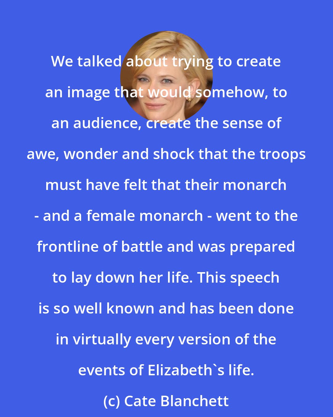 Cate Blanchett: We talked about trying to create an image that would somehow, to an audience, create the sense of awe, wonder and shock that the troops must have felt that their monarch - and a female monarch - went to the frontline of battle and was prepared to lay down her life. This speech is so well known and has been done in virtually every version of the events of Elizabeth's life.