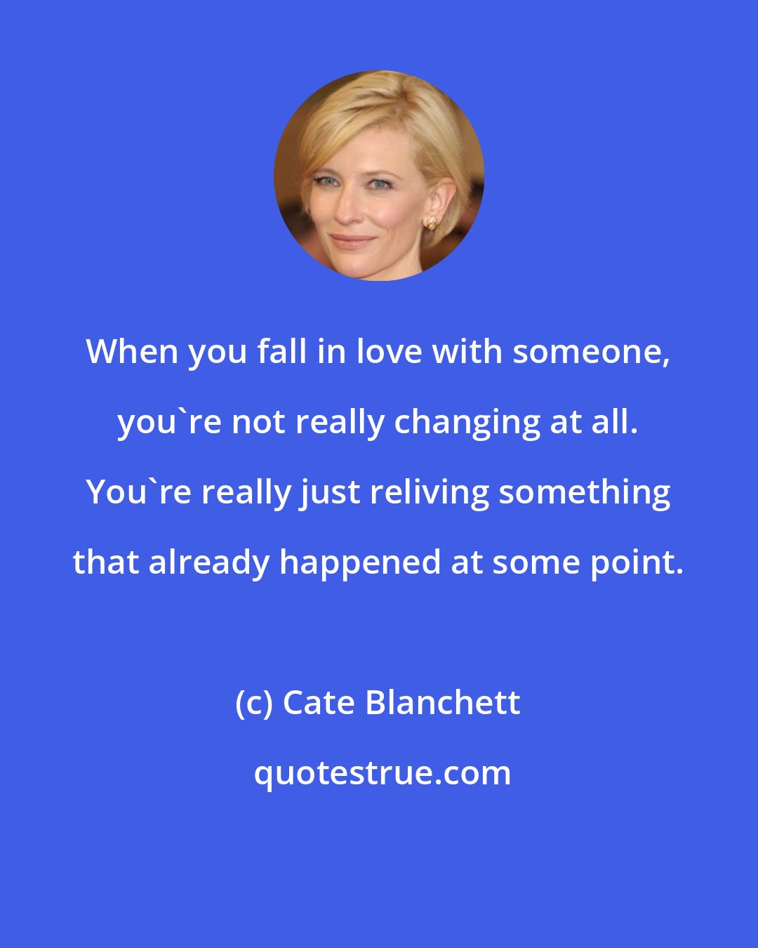 Cate Blanchett: When you fall in love with someone, you're not really changing at all. You're really just reliving something that already happened at some point.