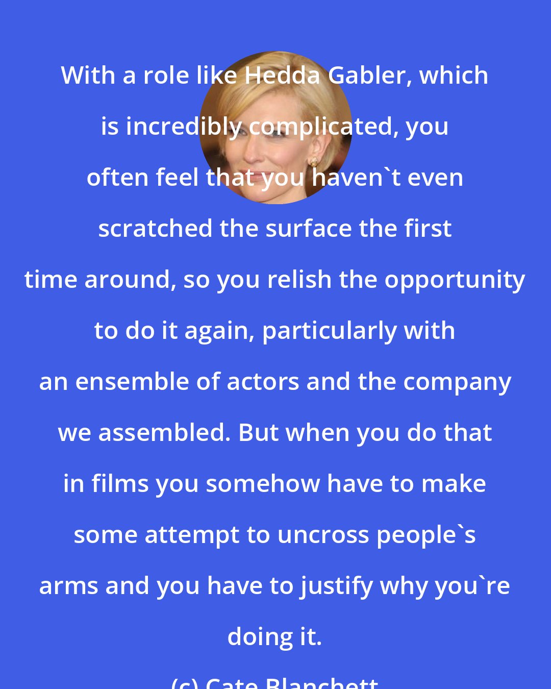 Cate Blanchett: With a role like Hedda Gabler, which is incredibly complicated, you often feel that you haven't even scratched the surface the first time around, so you relish the opportunity to do it again, particularly with an ensemble of actors and the company we assembled. But when you do that in films you somehow have to make some attempt to uncross people's arms and you have to justify why you're doing it.