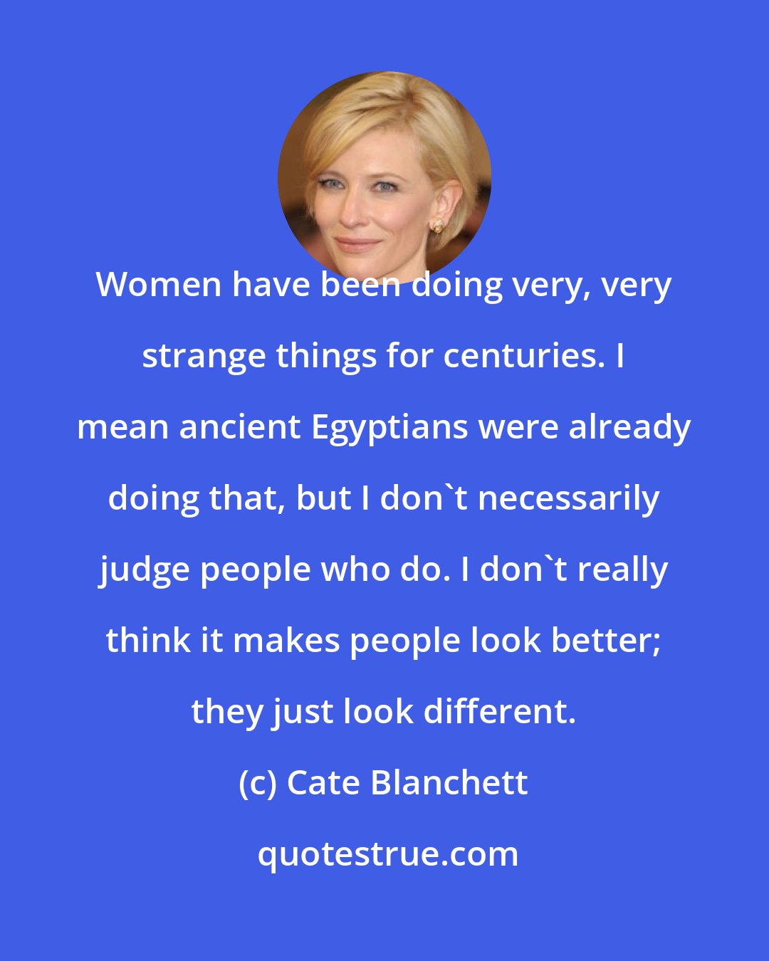 Cate Blanchett: Women have been doing very, very strange things for centuries. I mean ancient Egyptians were already doing that, but I don't necessarily judge people who do. I don't really think it makes people look better; they just look different.