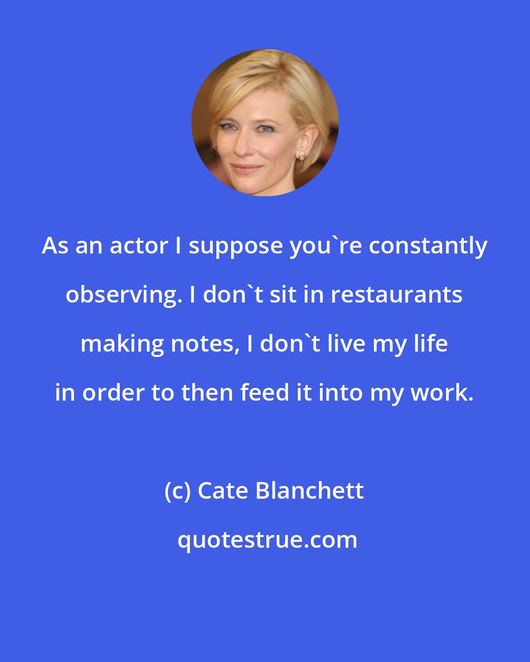 Cate Blanchett: As an actor I suppose you're constantly observing. I don't sit in restaurants making notes, I don't live my life in order to then feed it into my work.