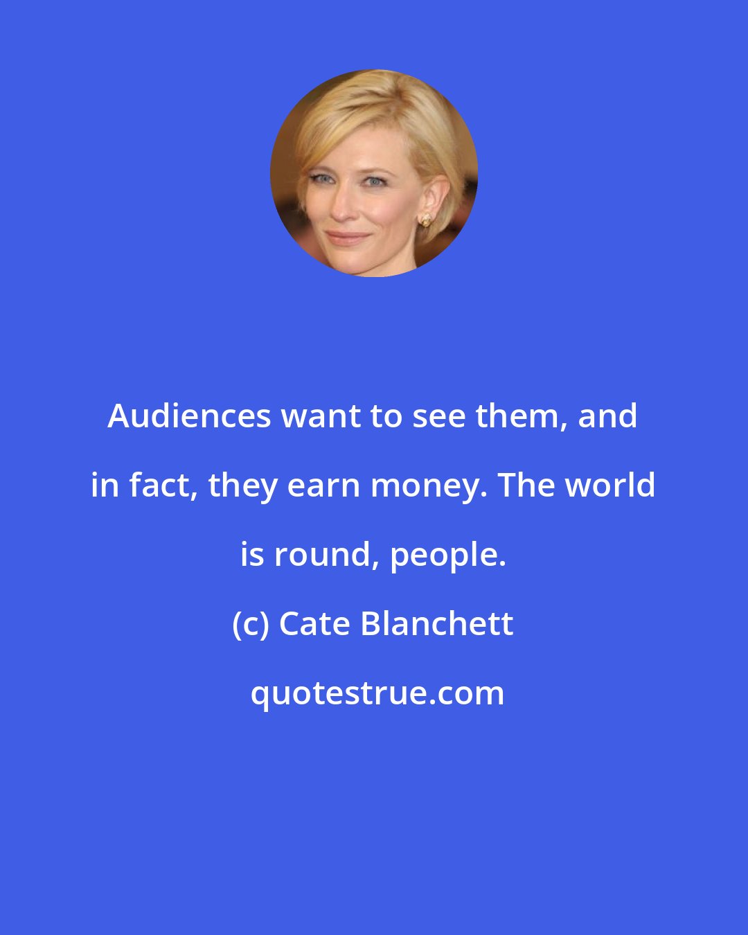 Cate Blanchett: Audiences want to see them, and in fact, they earn money. The world is round, people.