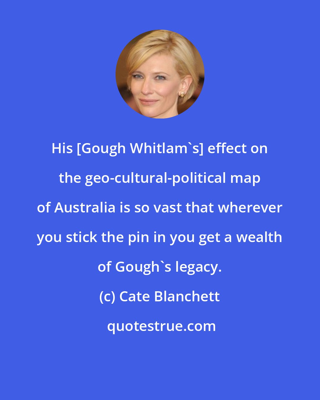 Cate Blanchett: His [Gough Whitlam's] effect on the geo-cultural-political map of Australia is so vast that wherever you stick the pin in you get a wealth of Gough's legacy.