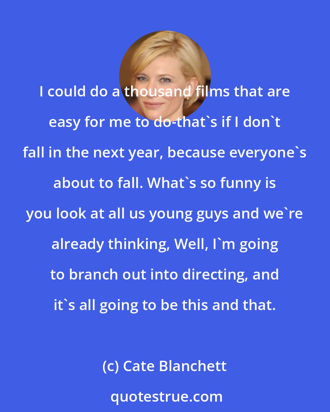 Cate Blanchett: I could do a thousand films that are easy for me to do-that's if I don't fall in the next year, because everyone's about to fall. What's so funny is you look at all us young guys and we're already thinking, Well, I'm going to branch out into directing, and it's all going to be this and that.