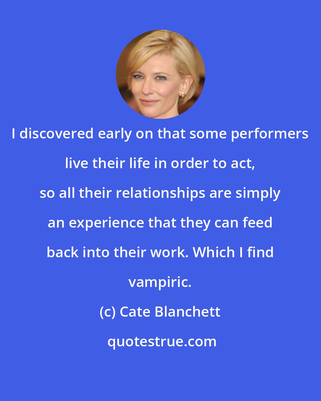 Cate Blanchett: I discovered early on that some performers live their life in order to act, so all their relationships are simply an experience that they can feed back into their work. Which I find vampiric.