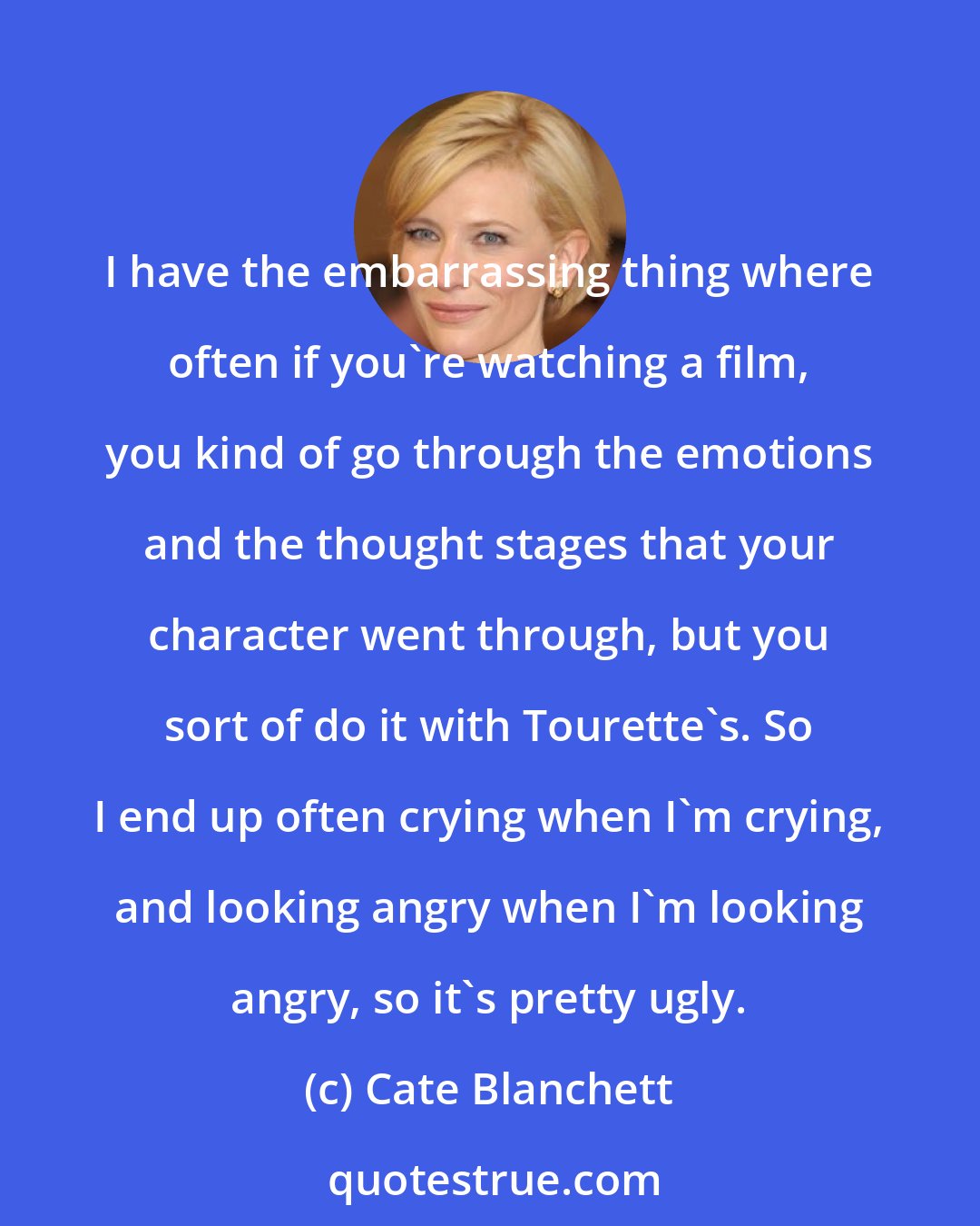 Cate Blanchett: I have the embarrassing thing where often if you're watching a film, you kind of go through the emotions and the thought stages that your character went through, but you sort of do it with Tourette's. So I end up often crying when I'm crying, and looking angry when I'm looking angry, so it's pretty ugly.