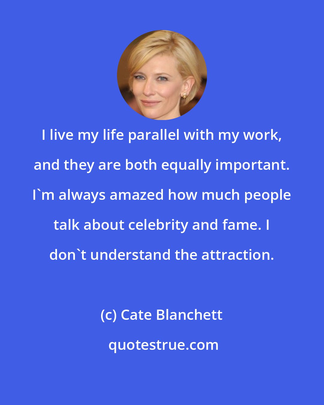 Cate Blanchett: I live my life parallel with my work, and they are both equally important. I'm always amazed how much people talk about celebrity and fame. I don't understand the attraction.