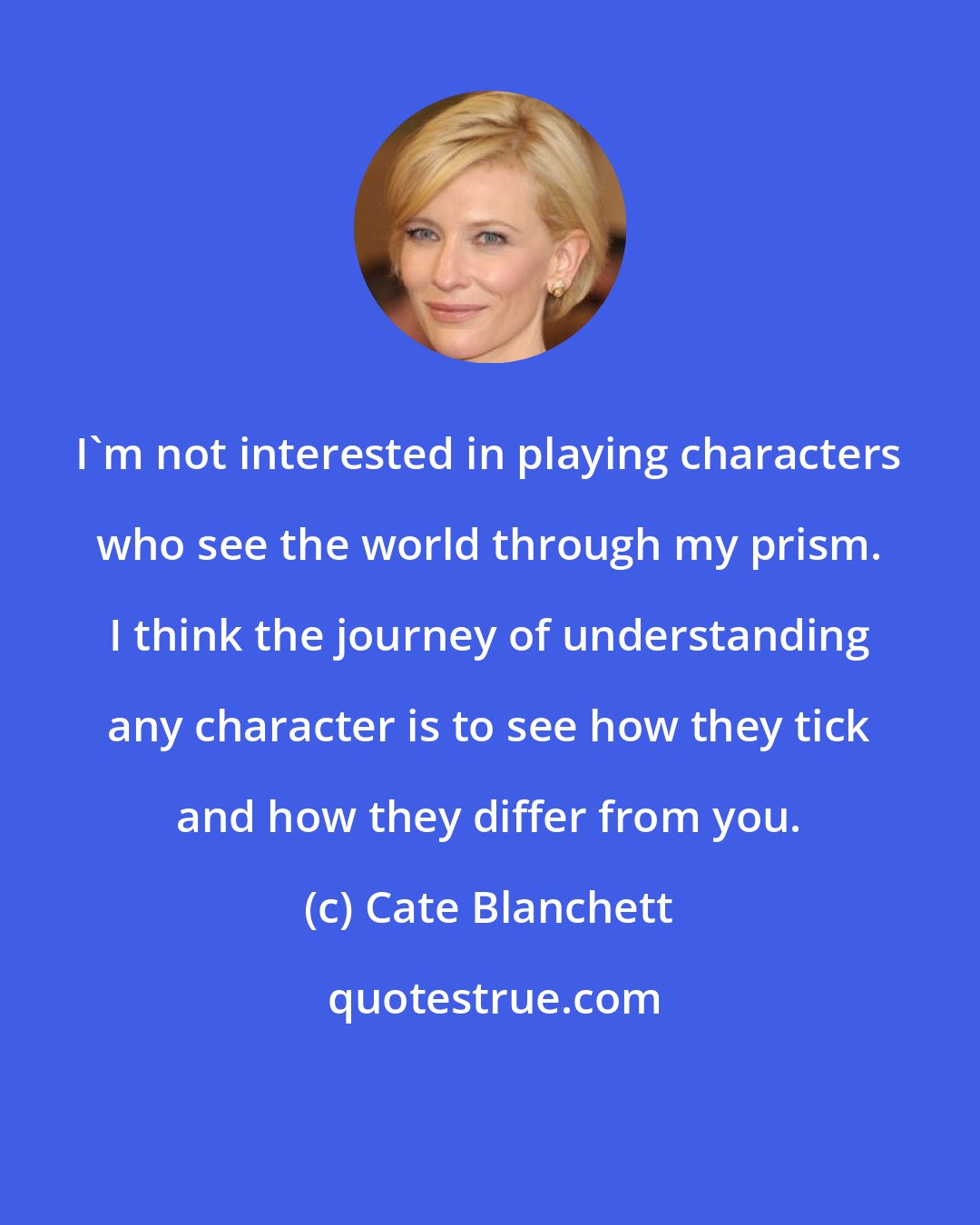 Cate Blanchett: I'm not interested in playing characters who see the world through my prism. I think the journey of understanding any character is to see how they tick and how they differ from you.