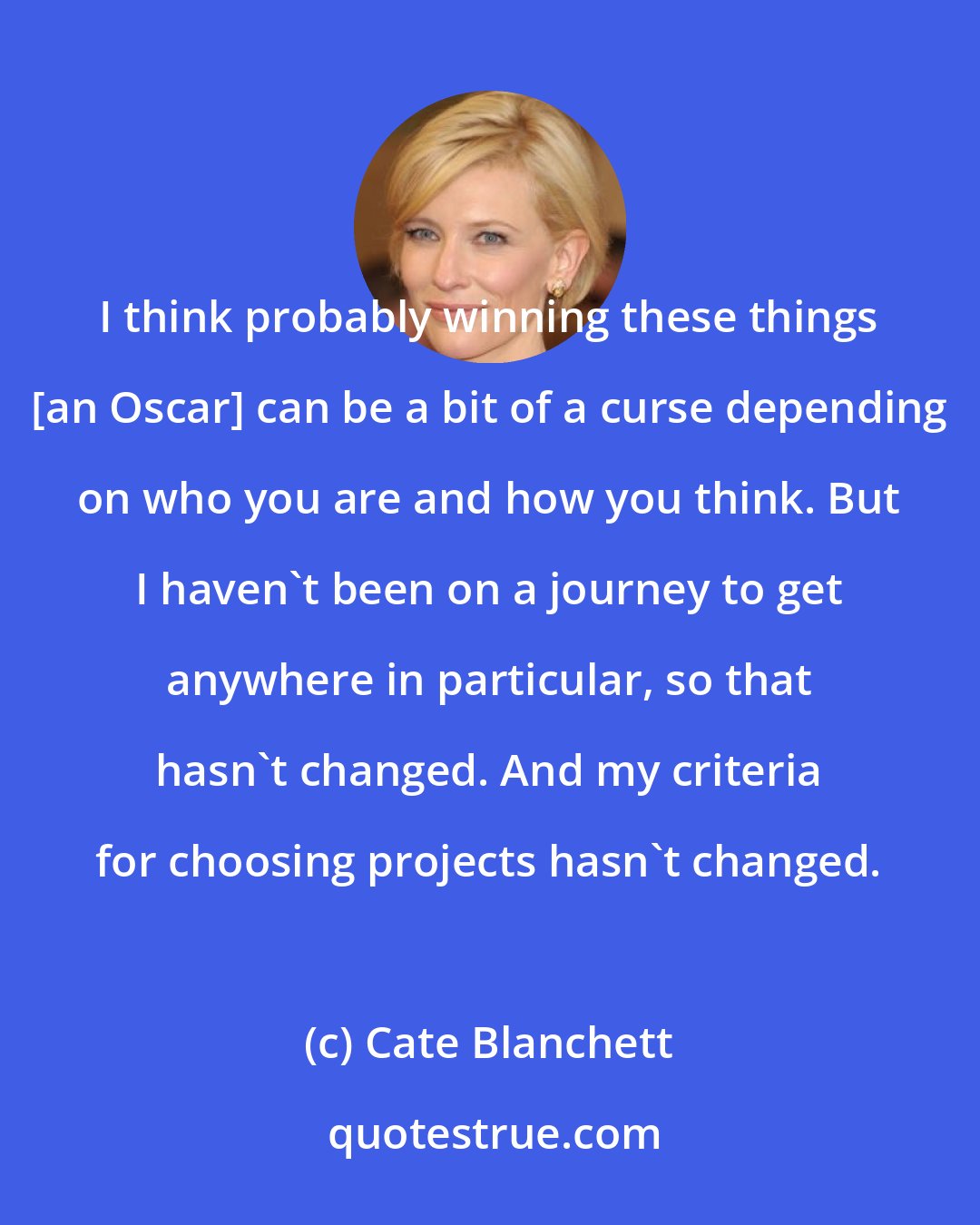 Cate Blanchett: I think probably winning these things [an Oscar] can be a bit of a curse depending on who you are and how you think. But I haven't been on a journey to get anywhere in particular, so that hasn't changed. And my criteria for choosing projects hasn't changed.