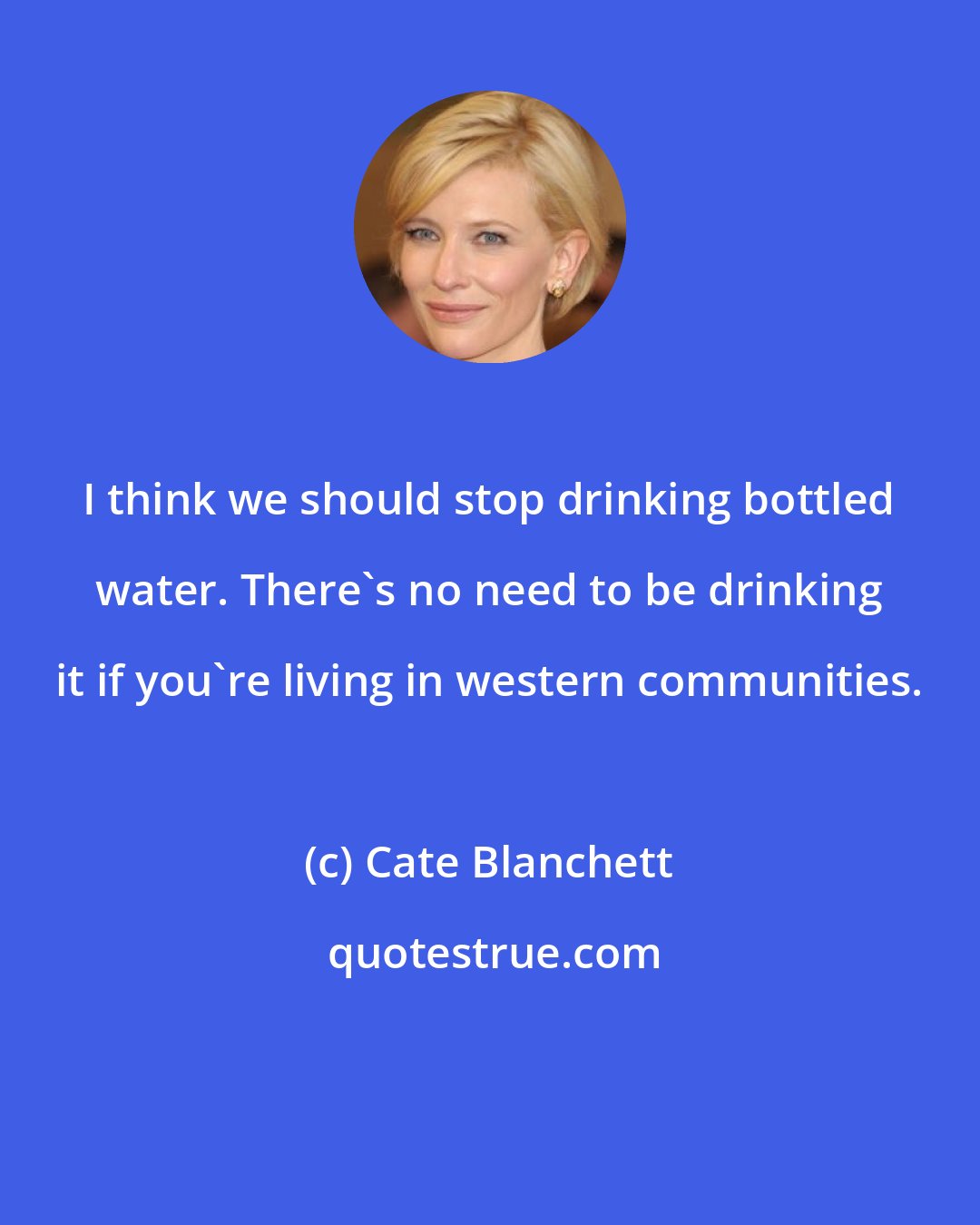 Cate Blanchett: I think we should stop drinking bottled water. There's no need to be drinking it if you're living in western communities.