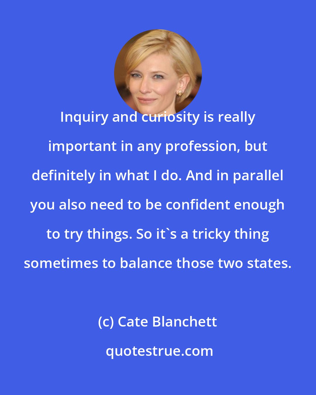 Cate Blanchett: Inquiry and curiosity is really important in any profession, but definitely in what I do. And in parallel you also need to be confident enough to try things. So it's a tricky thing sometimes to balance those two states.