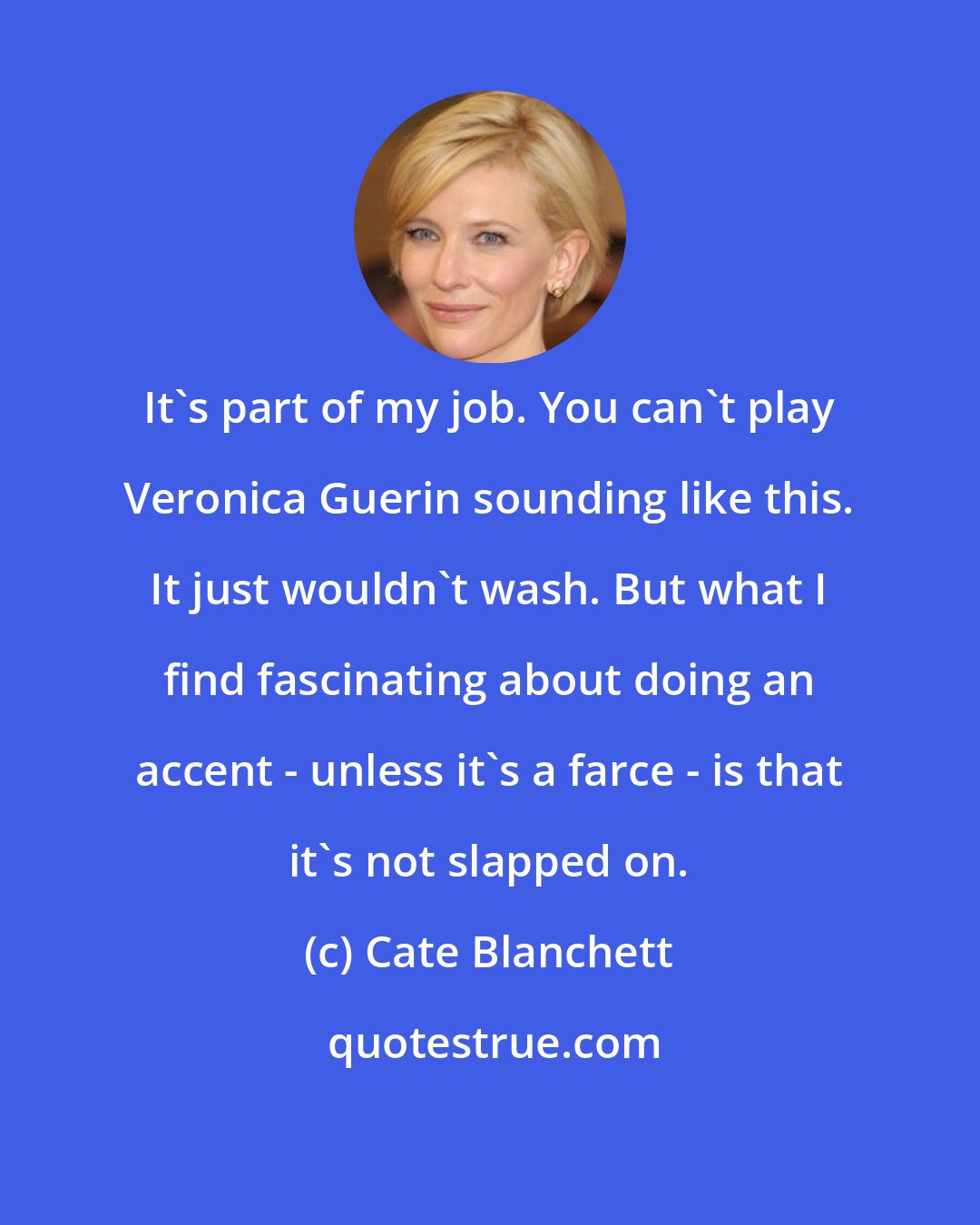 Cate Blanchett: It's part of my job. You can't play Veronica Guerin sounding like this. It just wouldn't wash. But what I find fascinating about doing an accent - unless it's a farce - is that it's not slapped on.