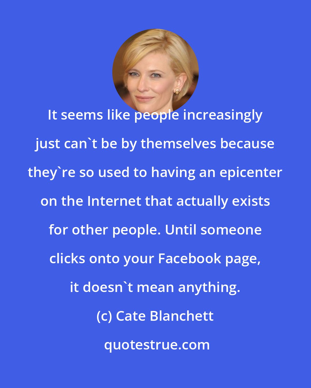 Cate Blanchett: It seems like people increasingly just can't be by themselves because they're so used to having an epicenter on the Internet that actually exists for other people. Until someone clicks onto your Facebook page, it doesn't mean anything.