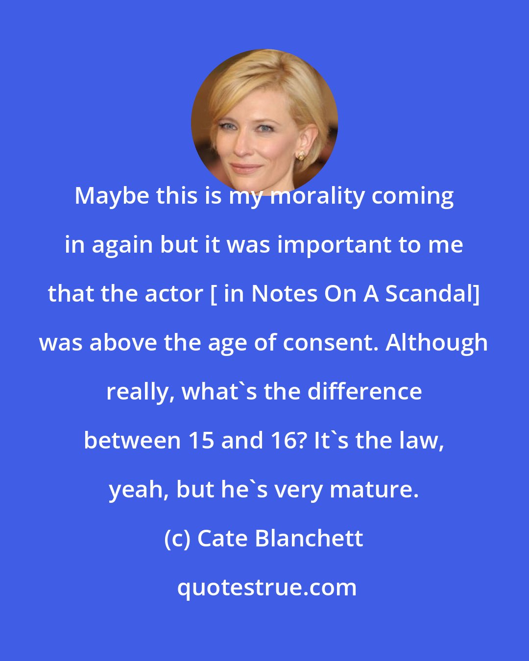 Cate Blanchett: Maybe this is my morality coming in again but it was important to me that the actor [ in Notes On A Scandal] was above the age of consent. Although really, what's the difference between 15 and 16? It's the law, yeah, but he's very mature.