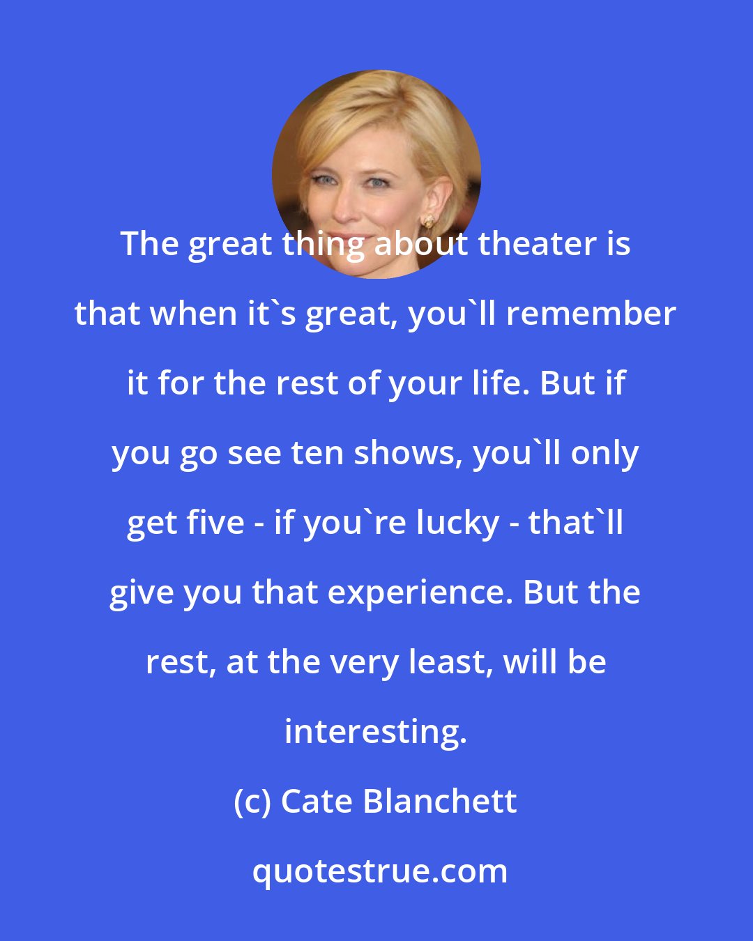 Cate Blanchett: The great thing about theater is that when it's great, you'll remember it for the rest of your life. But if you go see ten shows, you'll only get five - if you're lucky - that'll give you that experience. But the rest, at the very least, will be interesting.