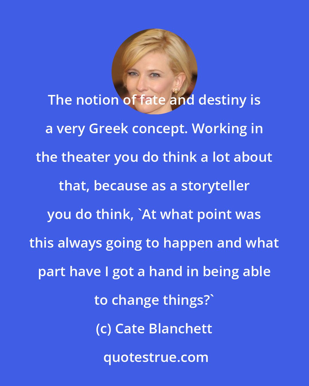 Cate Blanchett: The notion of fate and destiny is a very Greek concept. Working in the theater you do think a lot about that, because as a storyteller you do think, 'At what point was this always going to happen and what part have I got a hand in being able to change things?'