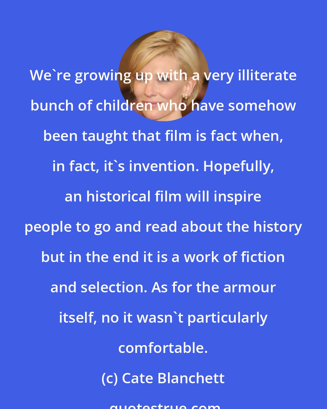 Cate Blanchett: We're growing up with a very illiterate bunch of children who have somehow been taught that film is fact when, in fact, it's invention. Hopefully, an historical film will inspire people to go and read about the history but in the end it is a work of fiction and selection. As for the armour itself, no it wasn't particularly comfortable.