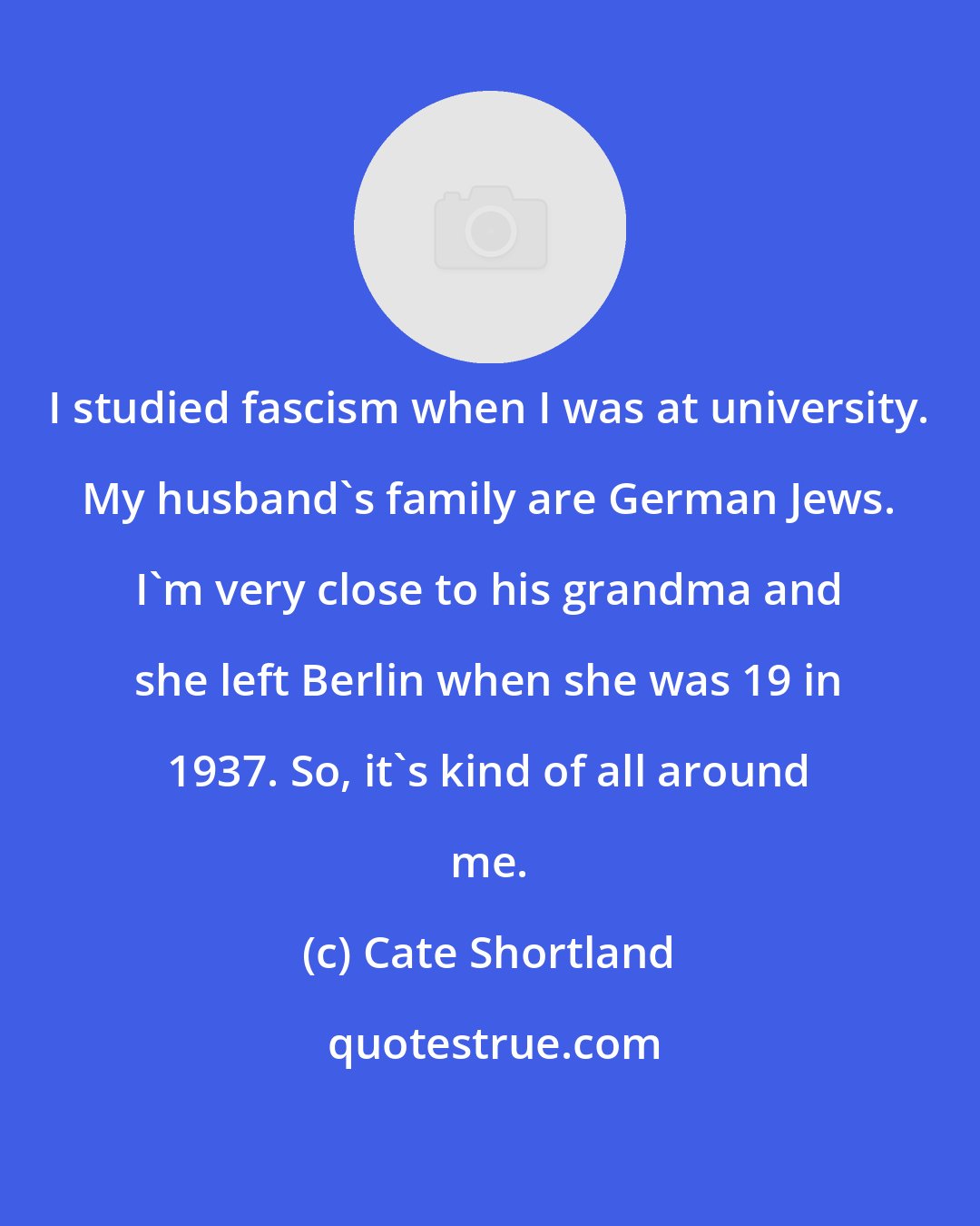 Cate Shortland: I studied fascism when I was at university. My husband's family are German Jews. I'm very close to his grandma and she left Berlin when she was 19 in 1937. So, it's kind of all around me.