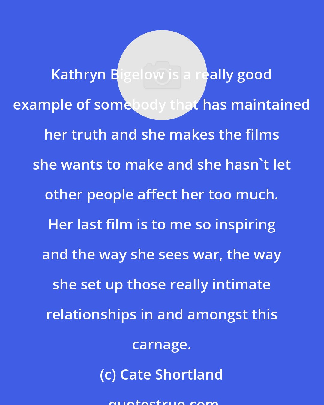 Cate Shortland: Kathryn Bigelow is a really good example of somebody that has maintained her truth and she makes the films she wants to make and she hasn't let other people affect her too much. Her last film is to me so inspiring and the way she sees war, the way she set up those really intimate relationships in and amongst this carnage.