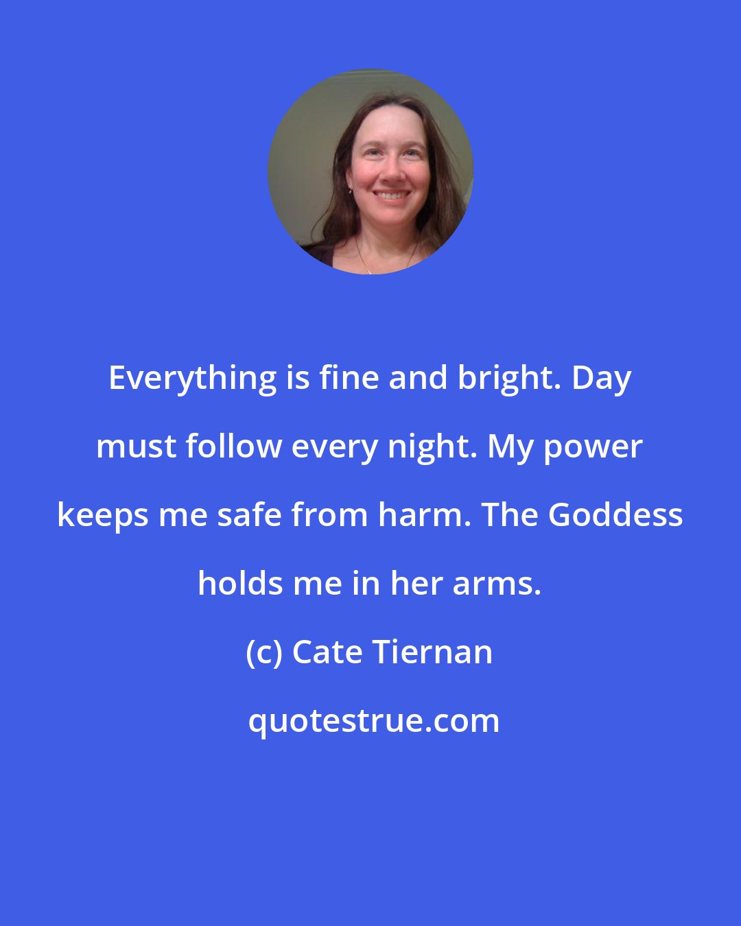 Cate Tiernan: Everything is fine and bright. Day must follow every night. My power keeps me safe from harm. The Goddess holds me in her arms.