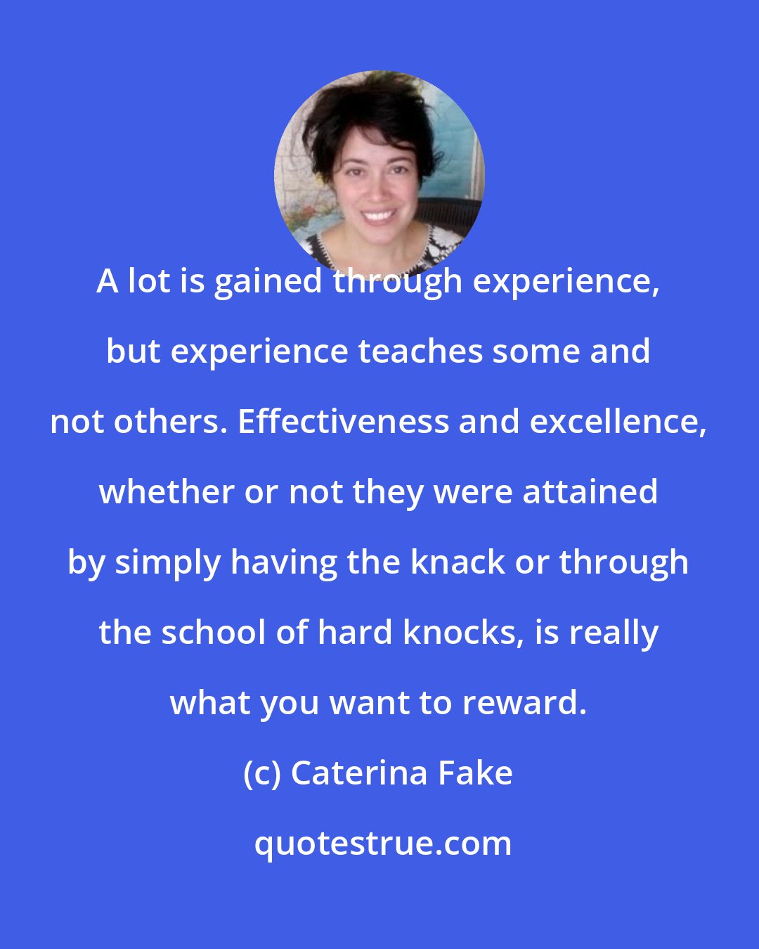 Caterina Fake: A lot is gained through experience, but experience teaches some and not others. Effectiveness and excellence, whether or not they were attained by simply having the knack or through the school of hard knocks, is really what you want to reward.