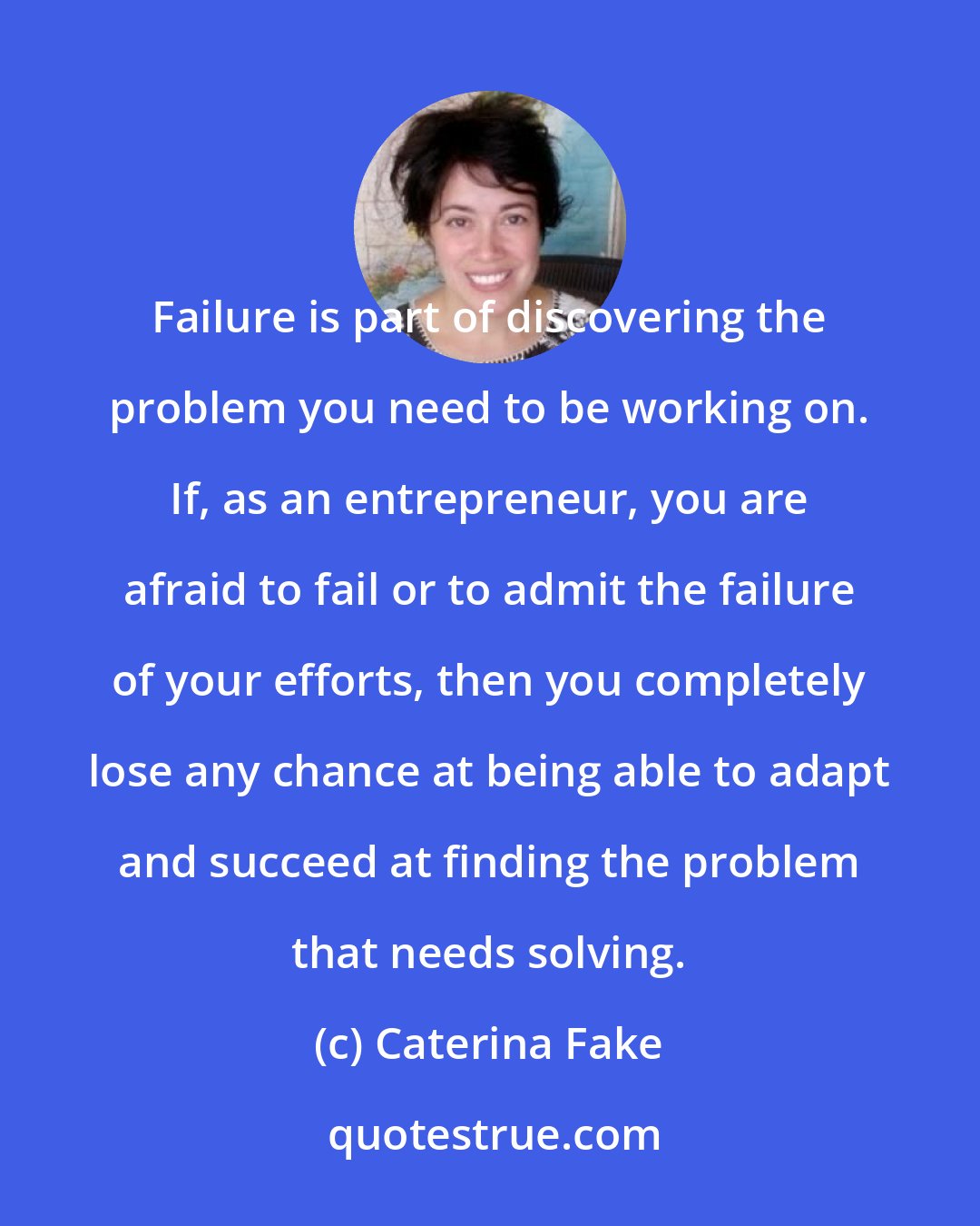 Caterina Fake: Failure is part of discovering the problem you need to be working on. If, as an entrepreneur, you are afraid to fail or to admit the failure of your efforts, then you completely lose any chance at being able to adapt and succeed at finding the problem that needs solving.