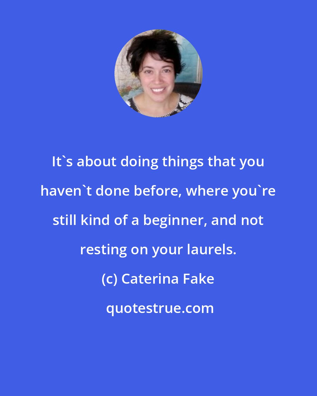Caterina Fake: It's about doing things that you haven't done before, where you're still kind of a beginner, and not resting on your laurels.