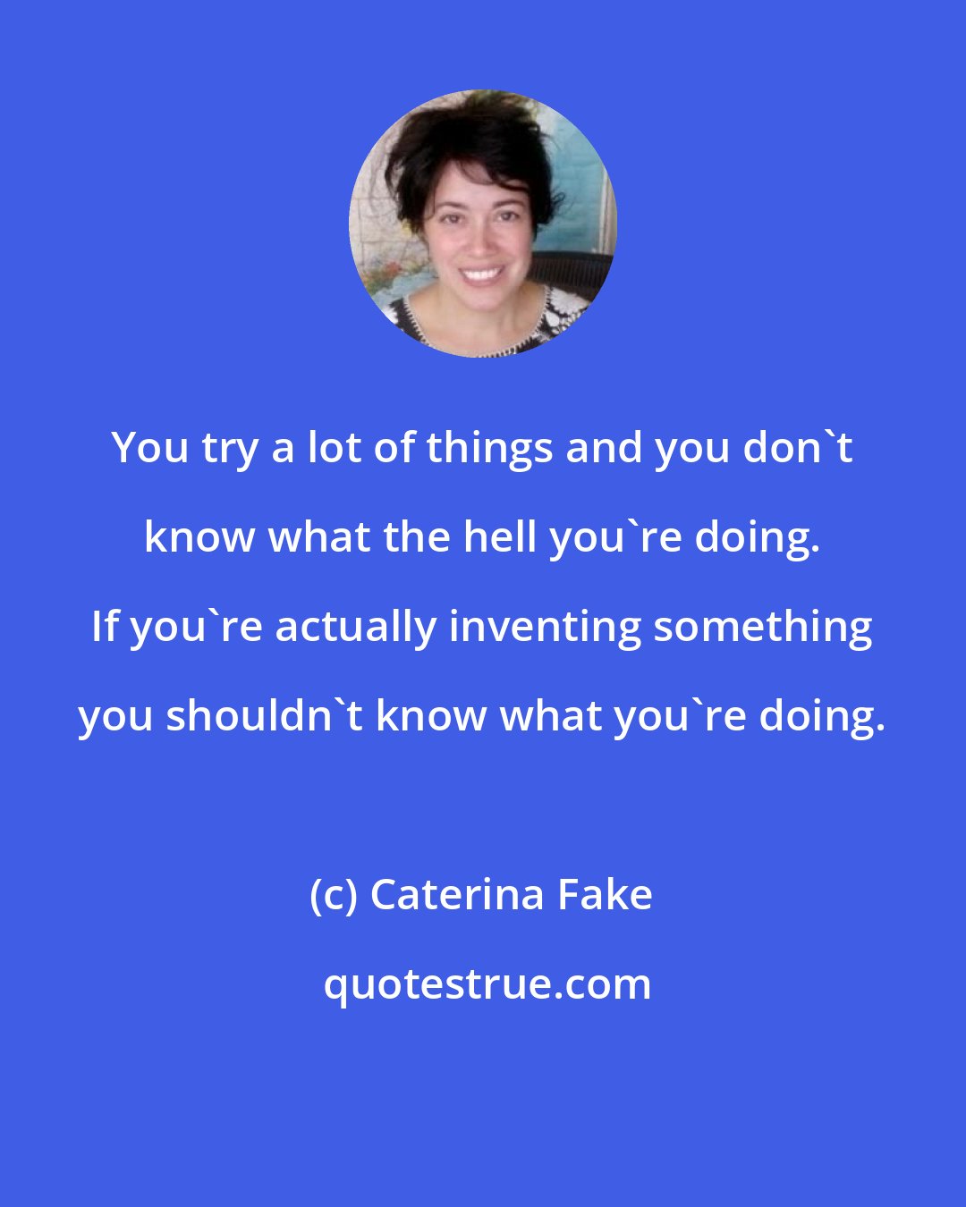 Caterina Fake: You try a lot of things and you don't know what the hell you're doing. If you're actually inventing something you shouldn't know what you're doing.
