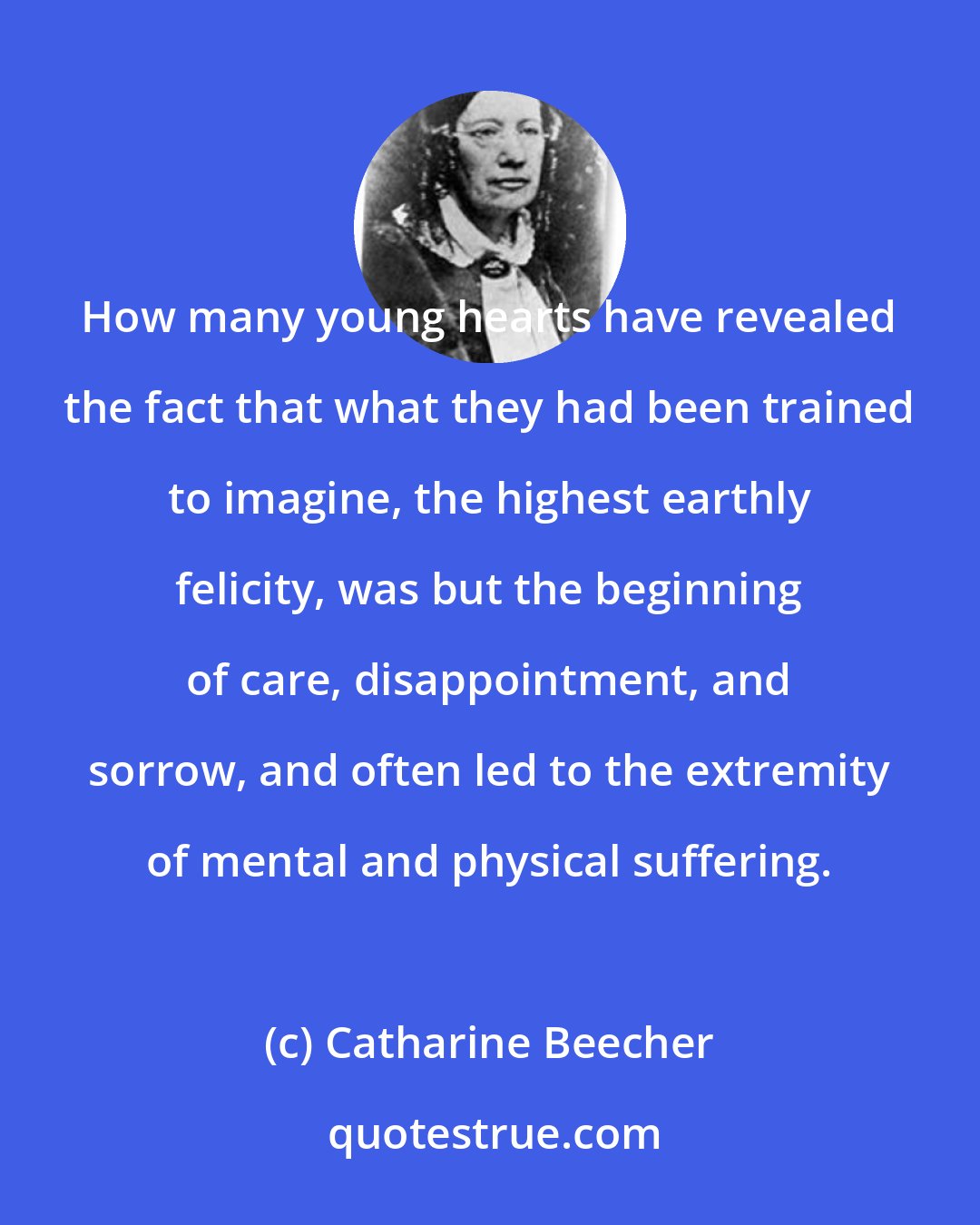 Catharine Beecher: How many young hearts have revealed the fact that what they had been trained to imagine, the highest earthly felicity, was but the beginning of care, disappointment, and sorrow, and often led to the extremity of mental and physical suffering.