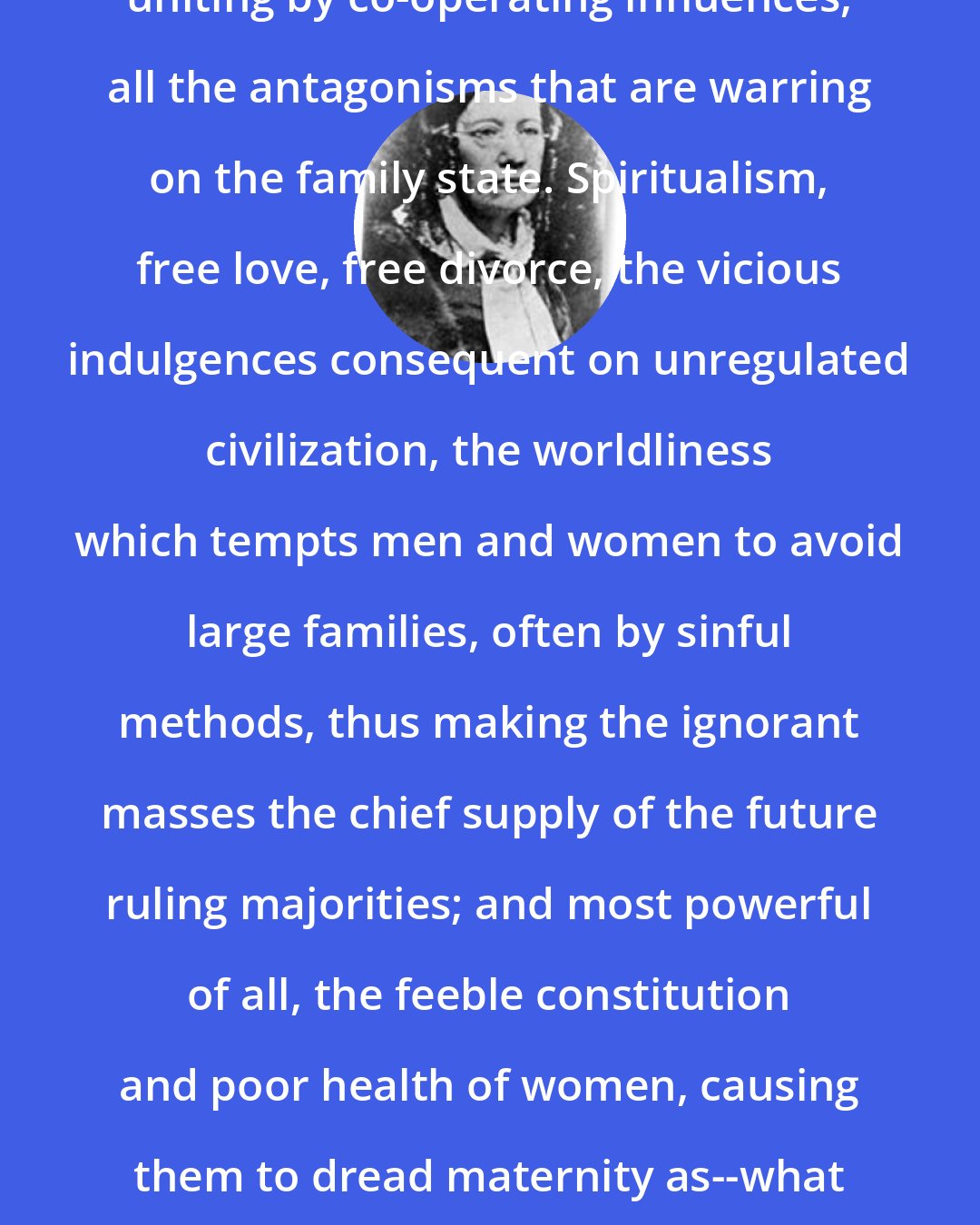 Catharine Beecher: The woman movement is one which is uniting by co-operating influences, all the antagonisms that are warring on the family state. Spiritualism, free love, free divorce, the vicious indulgences consequent on unregulated civilization, the worldliness which tempts men and women to avoid large families, often by sinful methods, thus making the ignorant masses the chief supply of the future ruling majorities; and most powerful of all, the feeble constitution and poor health of women, causing them to dread maternity as--what it is fast becoming--an accumulation of mental and bodily tortures.