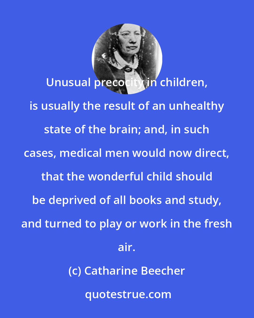 Catharine Beecher: Unusual precocity in children, is usually the result of an unhealthy state of the brain; and, in such cases, medical men would now direct, that the wonderful child should be deprived of all books and study, and turned to play or work in the fresh air.