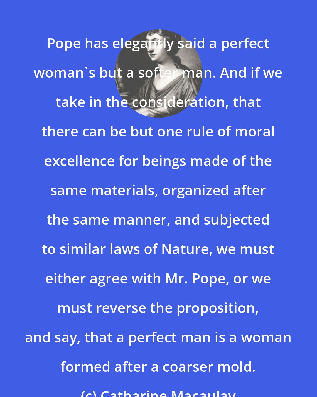Catharine Macaulay: Pope has elegantly said a perfect woman's but a softer man. And if we take in the consideration, that there can be but one rule of moral excellence for beings made of the same materials, organized after the same manner, and subjected to similar laws of Nature, we must either agree with Mr. Pope, or we must reverse the proposition, and say, that a perfect man is a woman formed after a coarser mold.