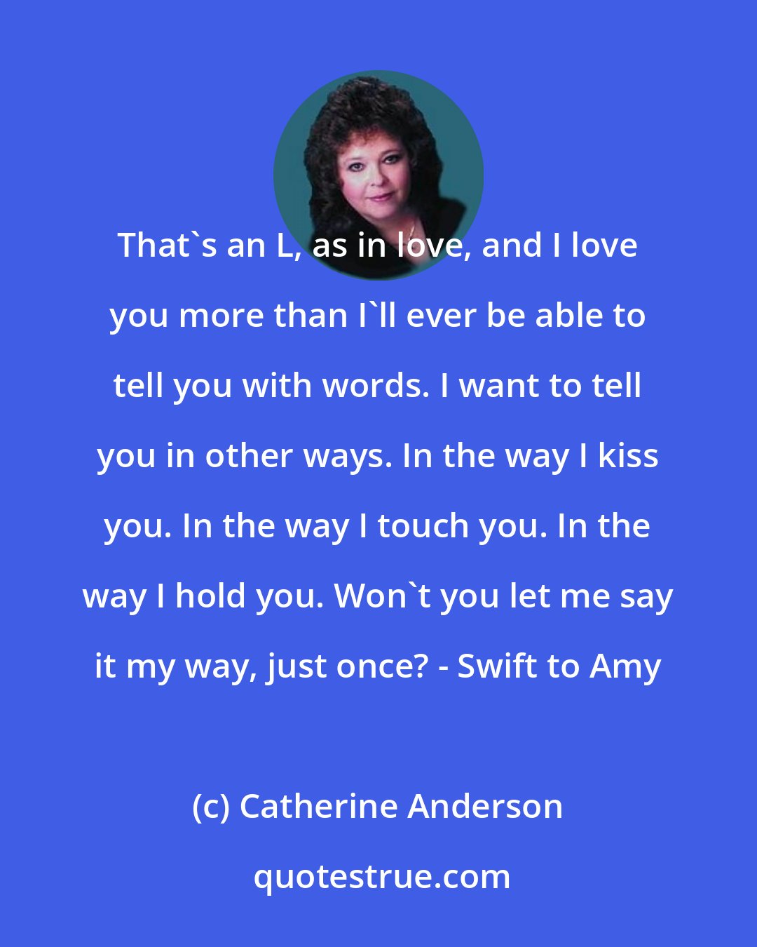 Catherine Anderson: That's an L, as in love, and I love you more than I'll ever be able to tell you with words. I want to tell you in other ways. In the way I kiss you. In the way I touch you. In the way I hold you. Won't you let me say it my way, just once? - Swift to Amy