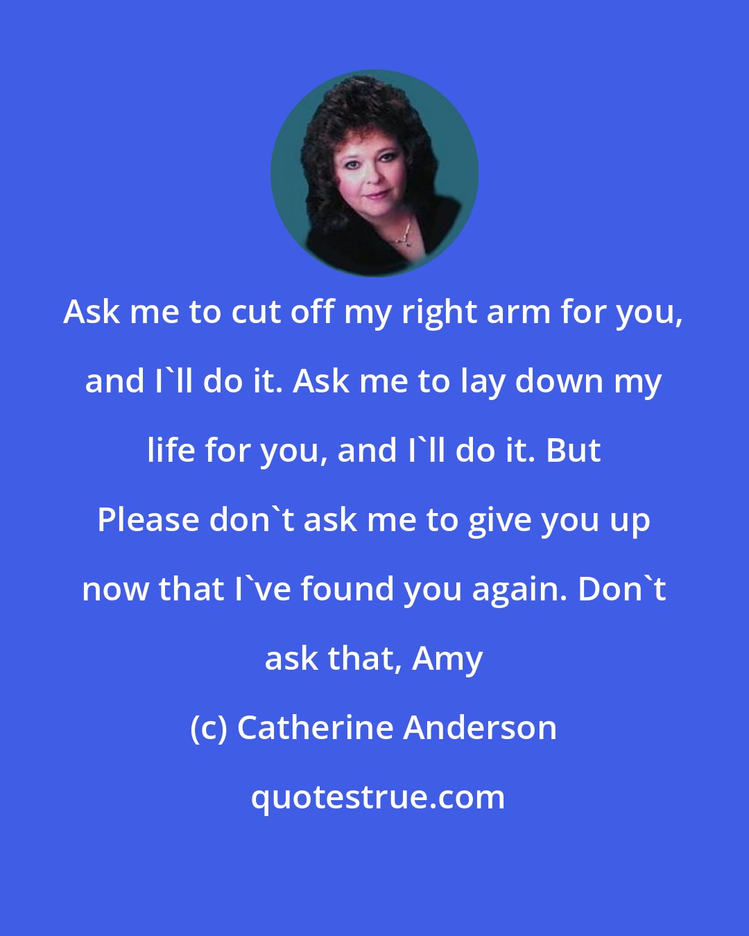 Catherine Anderson: Ask me to cut off my right arm for you, and I'll do it. Ask me to lay down my life for you, and I'll do it. But Please don't ask me to give you up now that I've found you again. Don't ask that, Amy