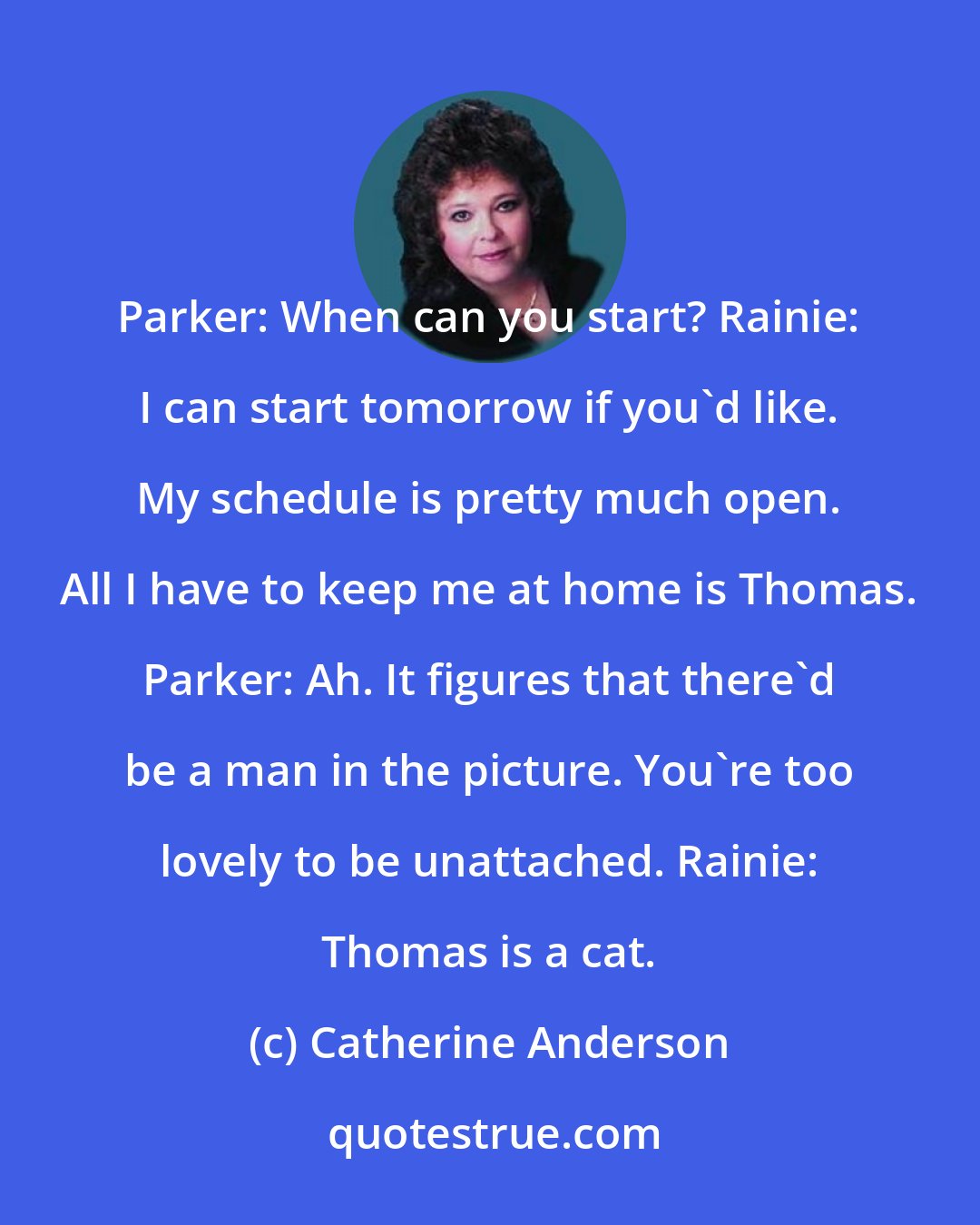 Catherine Anderson: Parker: When can you start? Rainie: I can start tomorrow if you'd like. My schedule is pretty much open. All I have to keep me at home is Thomas. Parker: Ah. It figures that there'd be a man in the picture. You're too lovely to be unattached. Rainie: Thomas is a cat.