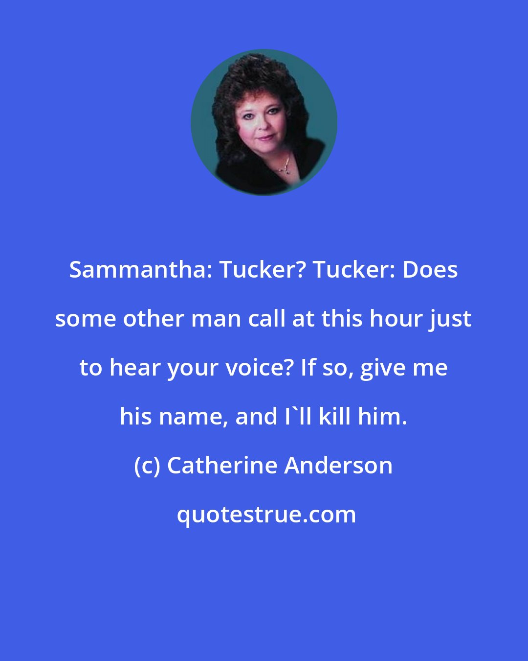 Catherine Anderson: Sammantha: Tucker? Tucker: Does some other man call at this hour just to hear your voice? If so, give me his name, and I'll kill him.
