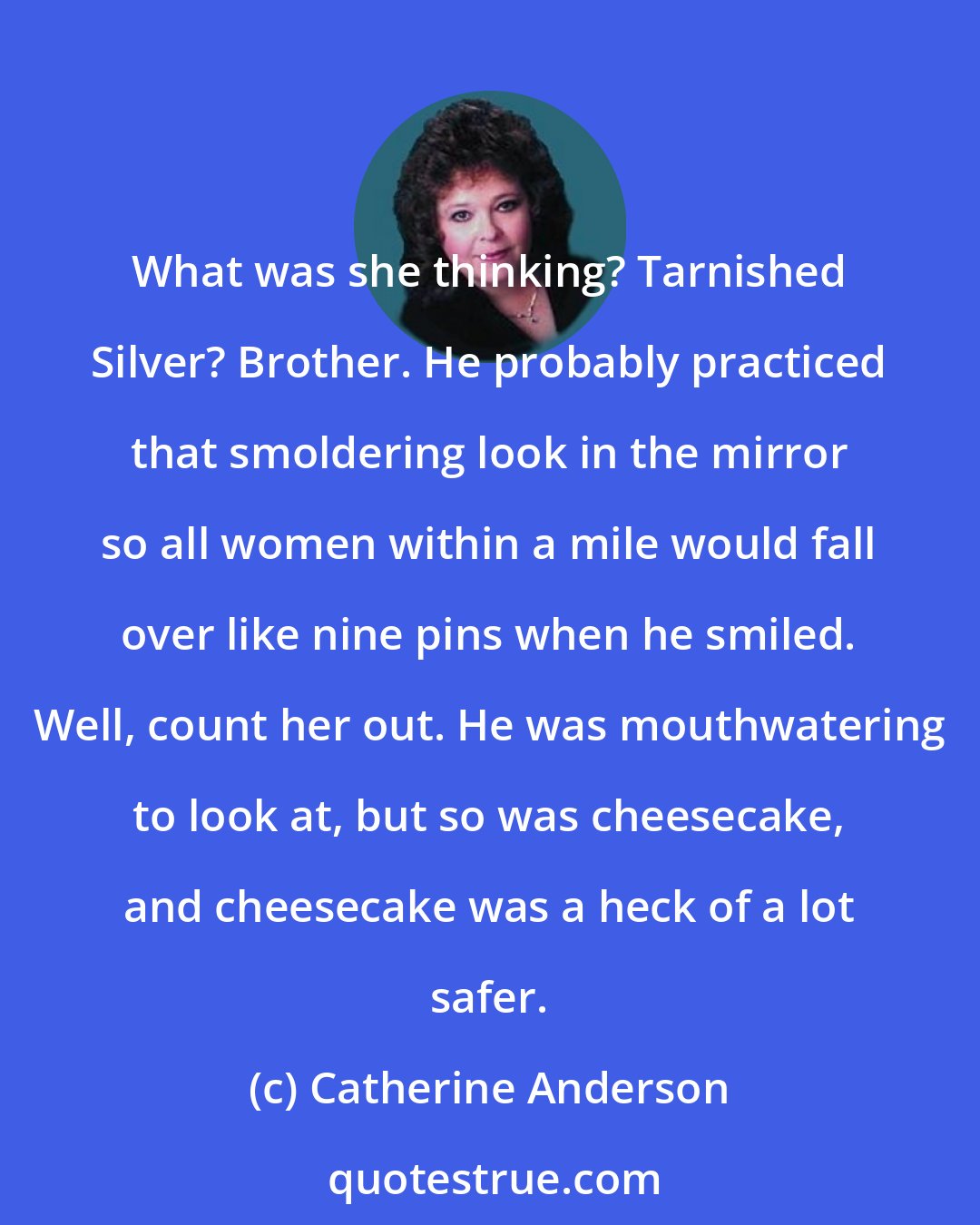 Catherine Anderson: What was she thinking? Tarnished Silver? Brother. He probably practiced that smoldering look in the mirror so all women within a mile would fall over like nine pins when he smiled. Well, count her out. He was mouthwatering to look at, but so was cheesecake, and cheesecake was a heck of a lot safer.