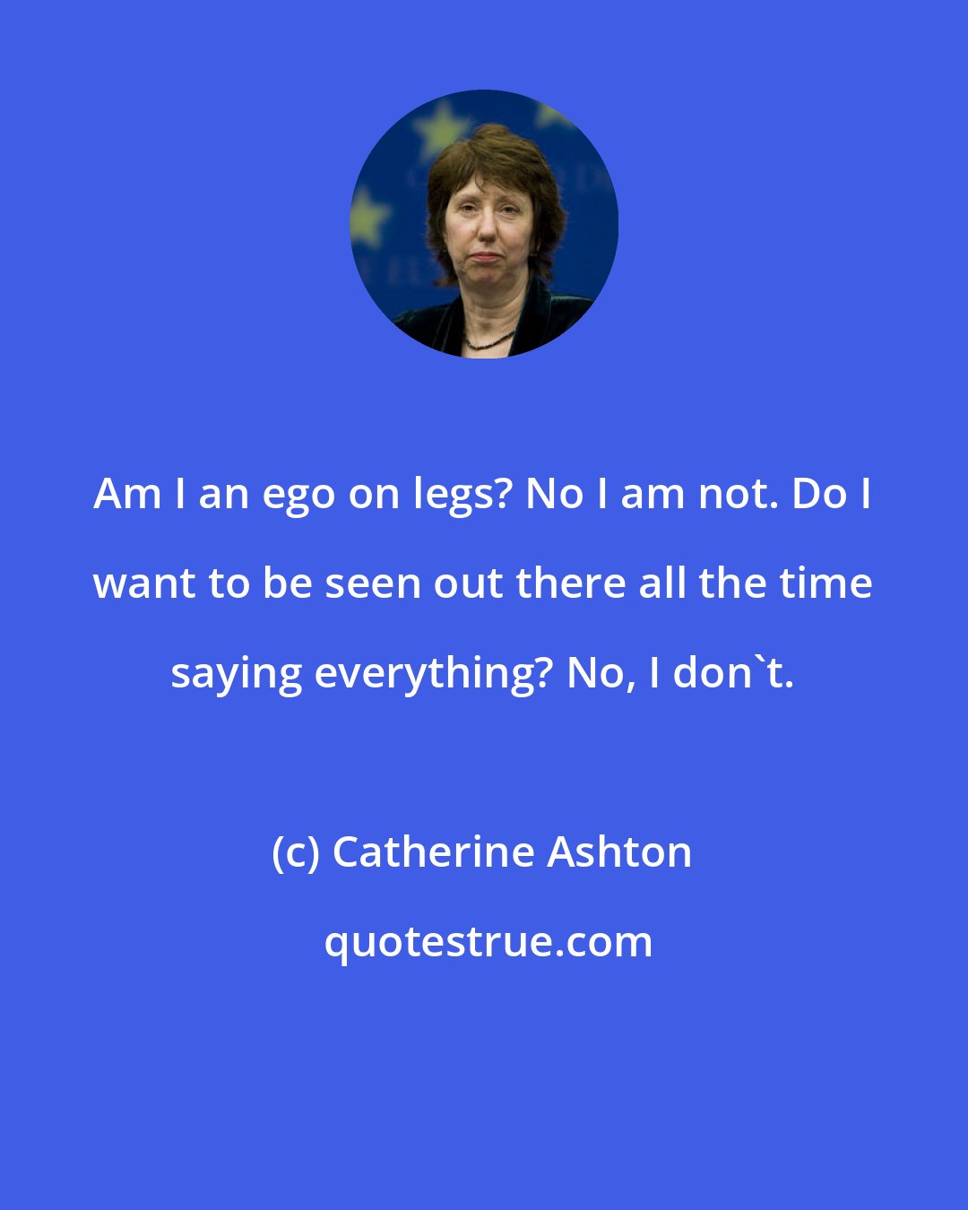 Catherine Ashton: Am I an ego on legs? No I am not. Do I want to be seen out there all the time saying everything? No, I don't.