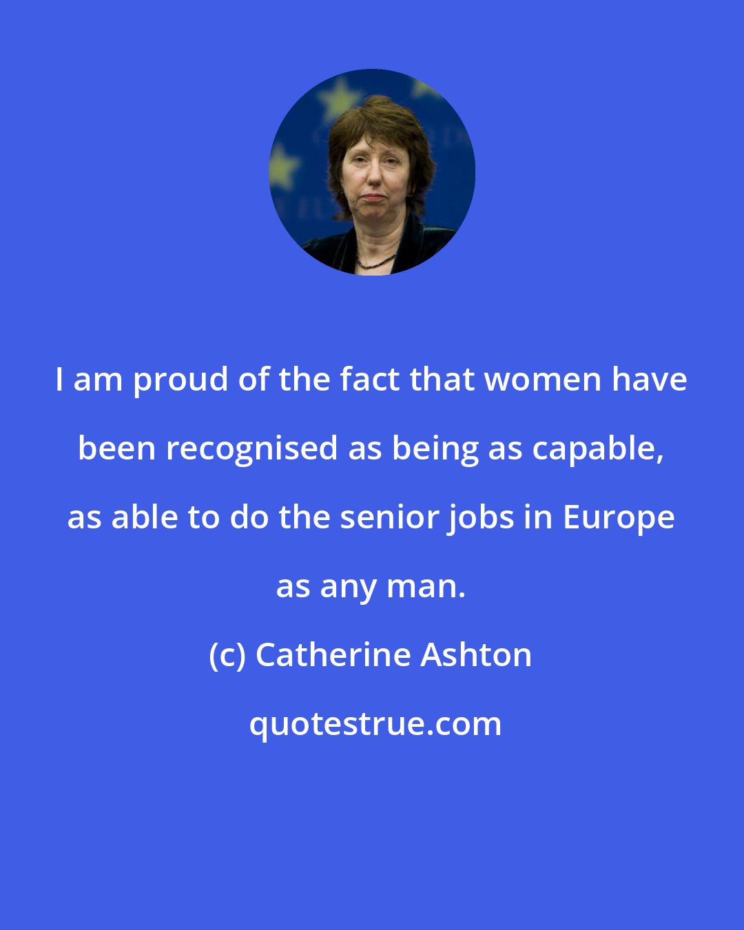 Catherine Ashton: I am proud of the fact that women have been recognised as being as capable, as able to do the senior jobs in Europe as any man.